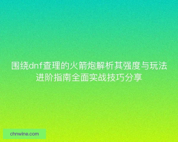 围绕dnf查理的火箭炮解析其强度与玩法进阶指南全面实战技巧分享