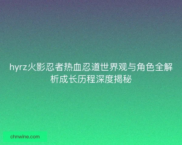 hyrz火影忍者热血忍道世界观与角色全解析成长历程深度揭秘