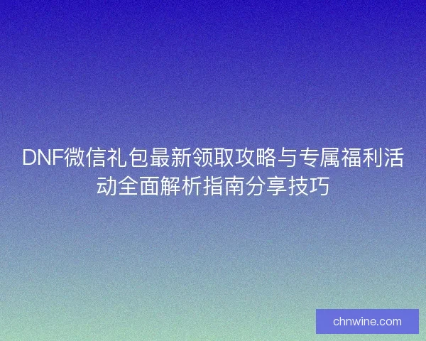 DNF微信礼包最新领取攻略与专属福利活动全面解析指南分享技巧
