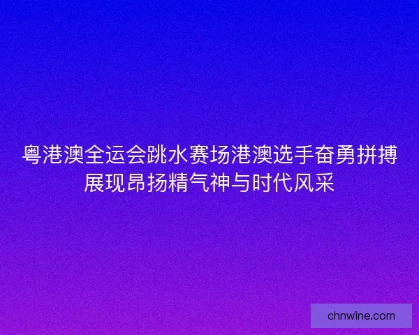 粤港澳全运会跳水赛场港澳选手奋勇拼搏展现昂扬精气神与时代风采