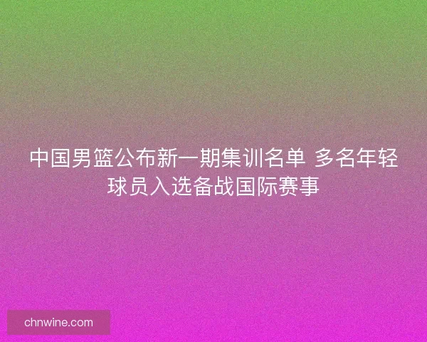 中国男篮公布新一期集训名单 多名年轻球员入选备战国际赛事 中国男篮公布新一期集训名单 多名年轻球员入选备战国际赛事