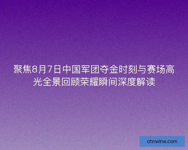 聚焦8月7日中国军团夺金时刻与赛场高光全景回顾荣耀瞬间深度解读
