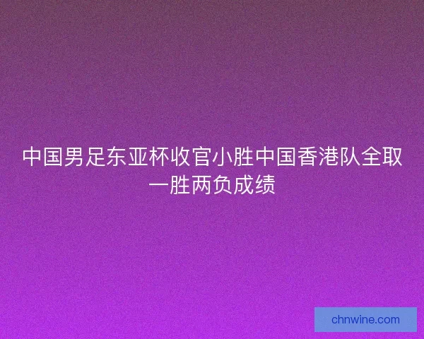 中国男足东亚杯收官小胜中国香港队全取一胜两负成绩