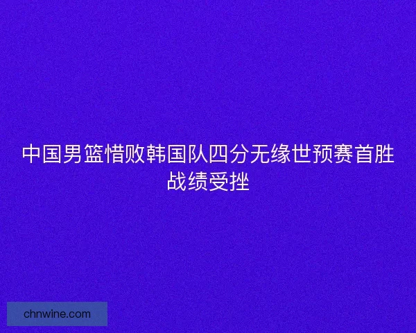 中国男篮惜败韩国队四分无缘世预赛首胜战绩受挫
